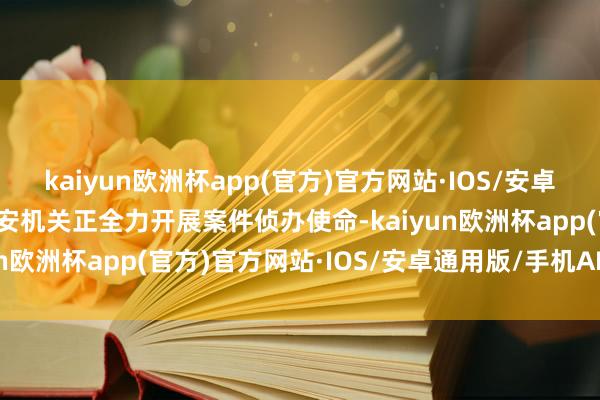 kaiyun欧洲杯app(官方)官方网站·IOS/安卓通用版/手机APP下载公安机关正全力开展案件侦办使命-kaiyun欧洲杯app(官方)官方网站·IOS/安卓通用版/手机APP下载