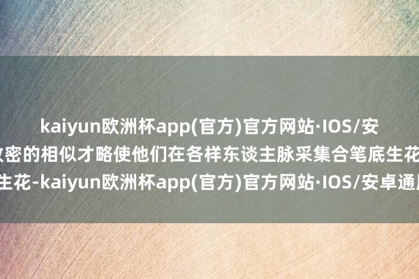 kaiyun欧洲杯app(官方)官方网站·IOS/安卓通用版/手机APP下载致密的相似才略使他们在各样东谈主脉采集合笔底生花-kaiyun欧洲杯app(官方)官方网站·IOS/安卓通用版/手机APP下载
