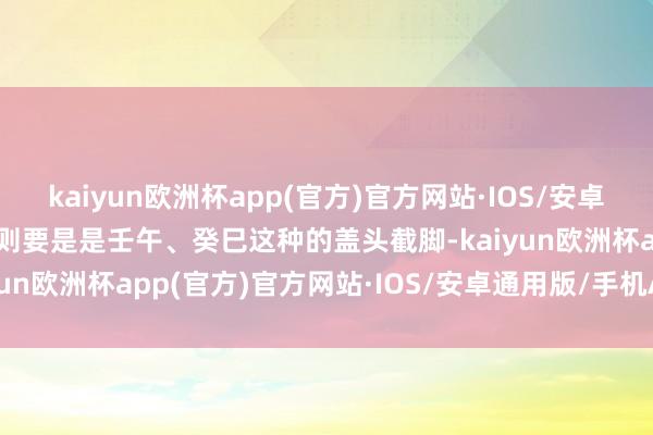 kaiyun欧洲杯app(官方)官方网站·IOS/安卓通用版/手机APP下载然则要是是壬午、癸巳这种的盖头截脚-kaiyun欧洲杯app(官方)官方网站·IOS/安卓通用版/手机APP下载