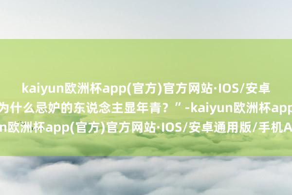 kaiyun欧洲杯app(官方)官方网站·IOS/安卓通用版/手机APP下载“为什么忌妒的东说念主显年青？”-kaiyun欧洲杯app(官方)官方网站·IOS/安卓通用版/手机APP下载