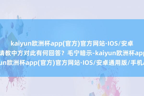kaiyun欧洲杯app(官方)官方网站·IOS/安卓通用版/手机APP下载请教中方对此有何回答？　　毛宁暗示-kaiyun欧洲杯app(官方)官方网站·IOS/安卓通用版/手机APP下载
