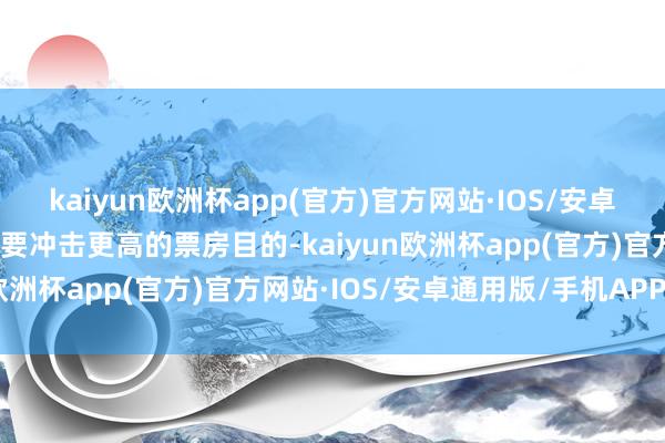 kaiyun欧洲杯app(官方)官方网站·IOS/安卓通用版/手机APP下载想要冲击更高的票房目的-kaiyun欧洲杯app(官方)官方网站·IOS/安卓通用版/手机APP下载
