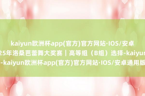 kaiyun欧洲杯app(官方)官方网站·IOS/安卓通用版/手机APP下载2025年洛桑芭蕾舞大奖赛｜高等组（B组）选择-kaiyun欧洲杯app(官方)官方网站·IOS/安卓通用版/手机APP下载