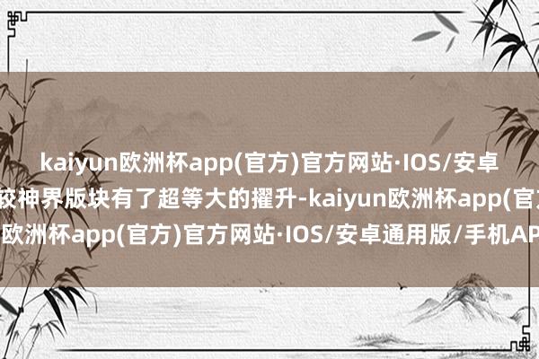 kaiyun欧洲杯app(官方)官方网站·IOS/安卓通用版/手机APP下载比较神界版块有了超等大的擢升-kaiyun欧洲杯app(官方)官方网站·IOS/安卓通用版/手机APP下载