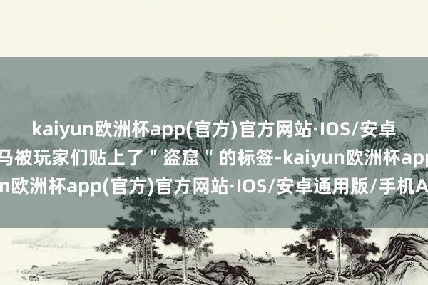 kaiyun欧洲杯app(官方)官方网站·IOS/安卓通用版/手机APP下载立马被玩家们贴上了＂盗窟＂的标签-kaiyun欧洲杯app(官方)官方网站·IOS/安卓通用版/手机APP下载