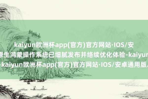 kaiyun欧洲杯app(官方)官方网站·IOS/安卓通用版/手机APP下载原生鸿蒙操作系统已细腻发布并络续优化体验-kaiyun欧洲杯app(官方)官方网站·IOS/安卓通用版/手机APP下载