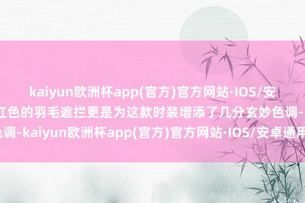 kaiyun欧洲杯app(官方)官方网站·IOS/安卓通用版/手机APP下载红色的羽毛遮拦更是为这款时装增添了几分玄妙色调-kaiyun欧洲杯app(官方)官方网站·IOS/安卓通用版/手机APP下载