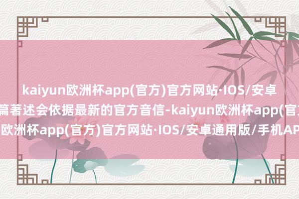 kaiyun欧洲杯app(官方)官方网站·IOS/安卓通用版/手机APP下载这篇著述会依据最新的官方音信-kaiyun欧洲杯app(官方)官方网站·IOS/安卓通用版/手机APP下载