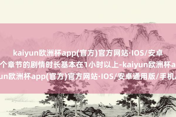 kaiyun欧洲杯app(官方)官方网站·IOS/安卓通用版/手机APP下载每个章节的剧情时长基本在1小时以上-kaiyun欧洲杯app(官方)官方网站·IOS/安卓通用版/手机APP下载