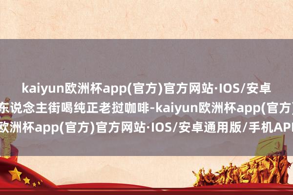 kaiyun欧洲杯app(官方)官方网站·IOS/安卓通用版/手机APP下载洋东说念主街喝纯正老挝咖啡-kaiyun欧洲杯app(官方)官方网站·IOS/安卓通用版/手机APP下载