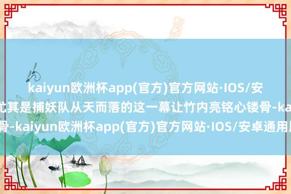 kaiyun欧洲杯app(官方)官方网站·IOS/安卓通用版/手机APP下载尤其是捕妖队从天而落的这一幕让竹内亮铭心镂骨-kaiyun欧洲杯app(官方)官方网站·IOS/安卓通用版/手机APP下载