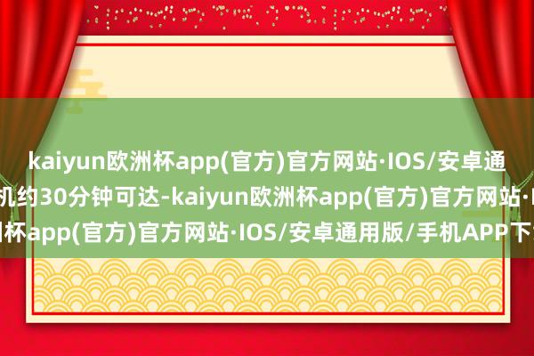 kaiyun欧洲杯app(官方)官方网站·IOS/安卓通用版/手机APP下载直升机约30分钟可达-kaiyun欧洲杯app(官方)官方网站·IOS/安卓通用版/手机APP下载