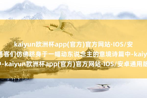 kaiyun欧洲杯app(官方)官方网站·IOS/安卓通用版/手机APP下载搭客们仿佛跻身于一幅动东说念主的意境诗篇中-kaiyun欧洲杯app(官方)官方网站·IOS/安卓通用版/手机APP下载