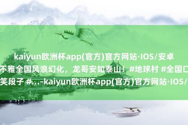 kaiyun欧洲杯app(官方)官方网站·IOS/安卓通用版/手机APP下载纵不雅全国风浪幻化，龙哥安如泰山！#地球村 #全国口头 #搞笑段子 #...-kaiyun欧洲杯app(官方)官方网站·IOS/安卓通用版/手机APP下载