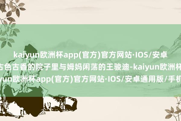 kaiyun欧洲杯app(官方)官方网站·IOS/安卓通用版/手机APP下载在古色古香的院子里与姆妈闲荡的王骏迪-kaiyun欧洲杯app(官方)官方网站·IOS/安卓通用版/手机APP下载