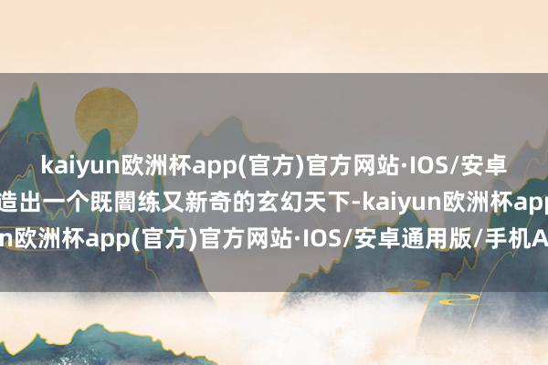 kaiyun欧洲杯app(官方)官方网站·IOS/安卓通用版/手机APP下载打造出一个既闇练又新奇的玄幻天下-kaiyun欧洲杯app(官方)官方网站·IOS/安卓通用版/手机APP下载