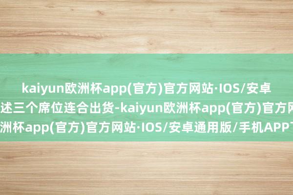 kaiyun欧洲杯app(官方)官方网站·IOS/安卓通用版/手机APP下载上述三个席位连合出货-kaiyun欧洲杯app(官方)官方网站·IOS/安卓通用版/手机APP下载