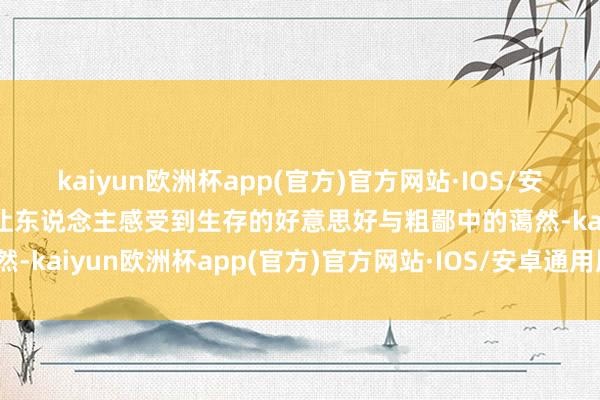 kaiyun欧洲杯app(官方)官方网站·IOS/安卓通用版/手机APP下载让东说念主感受到生存的好意思好与粗鄙中的蔼然-kaiyun欧洲杯app(官方)官方网站·IOS/安卓通用版/手机APP下载