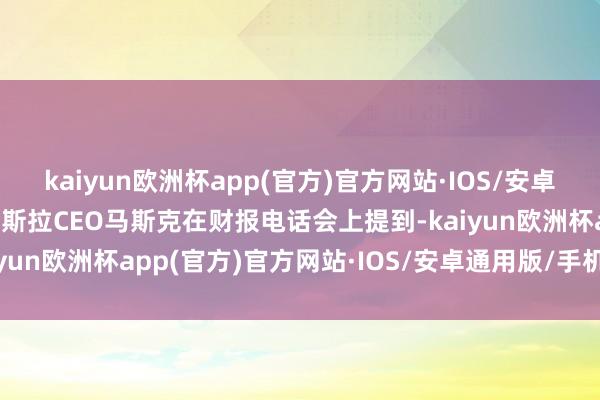 kaiyun欧洲杯app(官方)官方网站·IOS/安卓通用版/手机APP下载特斯拉CEO马斯克在财报电话会上提到-kaiyun欧洲杯app(官方)官方网站·IOS/安卓通用版/手机APP下载