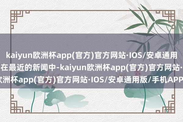 kaiyun欧洲杯app(官方)官方网站·IOS/安卓通用版/手机APP下载        在最近的新闻中-kaiyun欧洲杯app(官方)官方网站·IOS/安卓通用版/手机APP下载