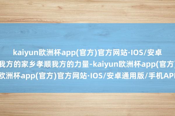 kaiyun欧洲杯app(官方)官方网站·IOS/安卓通用版/手机APP下载为我方的家乡孝顺我方的力量-kaiyun欧洲杯app(官方)官方网站·IOS/安卓通用版/手机APP下载