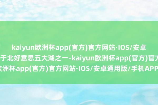 kaiyun欧洲杯app(官方)官方网站·IOS/安卓通用版/手机APP下载属于北好意思五大湖之一-kaiyun欧洲杯app(官方)官方网站·IOS/安卓通用版/手机APP下载