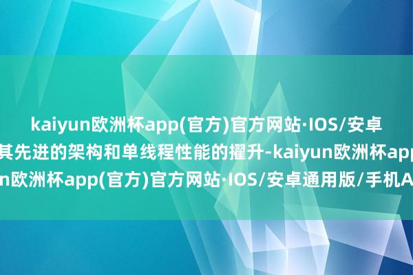 kaiyun欧洲杯app(官方)官方网站·IOS/安卓通用版/手机APP下载但其先进的架构和单线程性能的擢升-kaiyun欧洲杯app(官方)官方网站·IOS/安卓通用版/手机APP下载