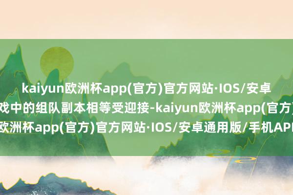 kaiyun欧洲杯app(官方)官方网站·IOS/安卓通用版/手机APP下载游戏中的组队副本相等受迎接-kaiyun欧洲杯app(官方)官方网站·IOS/安卓通用版/手机APP下载