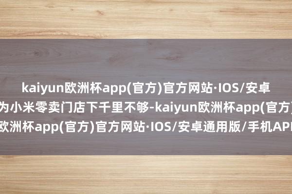 kaiyun欧洲杯app(官方)官方网站·IOS/安卓通用版/手机APP下载因为小米零卖门店下千里不够-kaiyun欧洲杯app(官方)官方网站·IOS/安卓通用版/手机APP下载