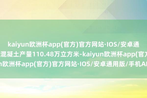 kaiyun欧洲杯app(官方)官方网站·IOS/安卓通用版/手机APP下载商品混凝土产量110.48万立方米-kaiyun欧洲杯app(官方)官方网站·IOS/安卓通用版/手机APP下载