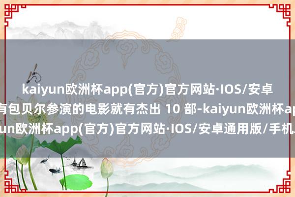 kaiyun欧洲杯app(官方)官方网站·IOS/安卓通用版/手机APP下载有包贝尔参演的电影就有杰出 10 部-kaiyun欧洲杯app(官方)官方网站·IOS/安卓通用版/手机APP下载
