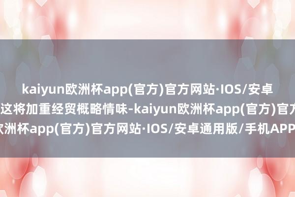 kaiyun欧洲杯app(官方)官方网站·IOS/安卓通用版/手机APP下载称这将加重经贸概略情味-kaiyun欧洲杯app(官方)官方网站·IOS/安卓通用版/手机APP下载