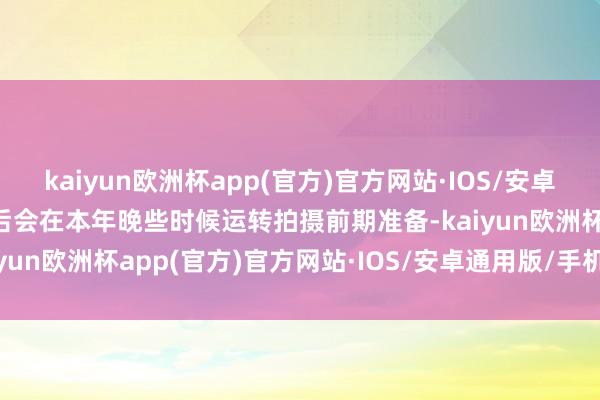 kaiyun欧洲杯app(官方)官方网站·IOS/安卓通用版/手机APP下载然后会在本年晚些时候运转拍摄前期准备-kaiyun欧洲杯app(官方)官方网站·IOS/安卓通用版/手机APP下载