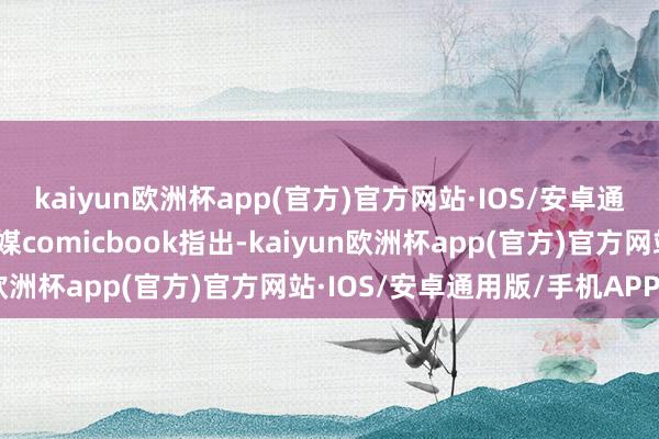 kaiyun欧洲杯app(官方)官方网站·IOS/安卓通用版/手机APP下载外媒comicbook指出-kaiyun欧洲杯app(官方)官方网站·IOS/安卓通用版/手机APP下载