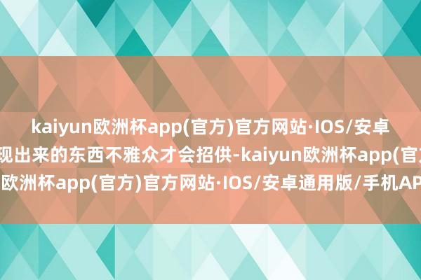 kaiyun欧洲杯app(官方)官方网站·IOS/安卓通用版/手机APP下载呈现出来的东西不雅众才会招供-kaiyun欧洲杯app(官方)官方网站·IOS/安卓通用版/手机APP下载