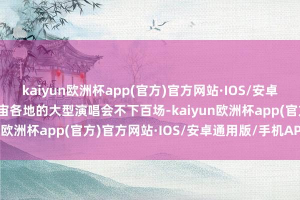 kaiyun欧洲杯app(官方)官方网站·IOS/安卓通用版/手机APP下载宇宙各地的大型演唱会不下百场-kaiyun欧洲杯app(官方)官方网站·IOS/安卓通用版/手机APP下载