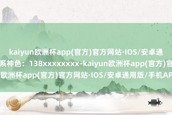 kaiyun欧洲杯app(官方)官方网站·IOS/安卓通用版/手机APP下载关系神色：138xxxxxxxx-kaiyun欧洲杯app(官方)官方网站·IOS/安卓通用版/手机APP下载