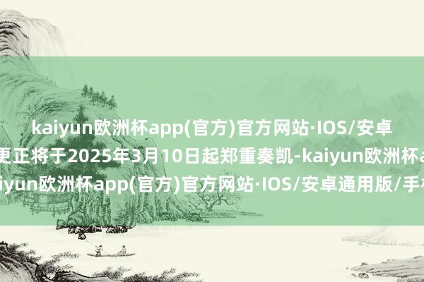 kaiyun欧洲杯app(官方)官方网站·IOS/安卓通用版/手机APP下载更正将于2025年3月10日起郑重奏凯-kaiyun欧洲杯app(官方)官方网站·IOS/安卓通用版/手机APP下载