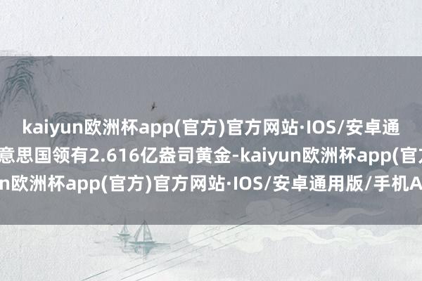 kaiyun欧洲杯app(官方)官方网站·IOS/安卓通用版/手机APP下载　　好意思国领有2.616亿盎司黄金-kaiyun欧洲杯app(官方)官方网站·IOS/安卓通用版/手机APP下载