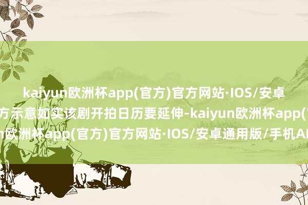 kaiyun欧洲杯app(官方)官方网站·IOS/安卓通用版/手机APP下载对方示意如实该剧开拍日历要延伸-kaiyun欧洲杯app(官方)官方网站·IOS/安卓通用版/手机APP下载