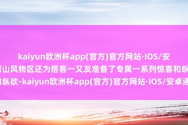 kaiyun欧洲杯app(官方)官方网站·IOS/安卓通用版/手机APP下载崂山风物区还为搭客一又友准备了专属一系列惊喜和纵欲-kaiyun欧洲杯app(官方)官方网站·IOS/安卓通用版/手机APP下载