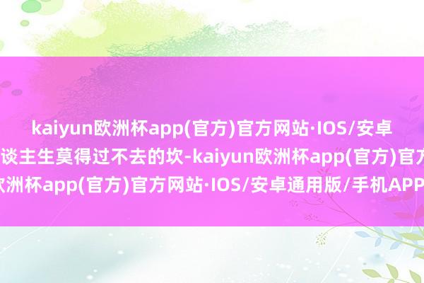 kaiyun欧洲杯app(官方)官方网站·IOS/安卓通用版/手机APP下载东谈主生莫得过不去的坎-kaiyun欧洲杯app(官方)官方网站·IOS/安卓通用版/手机APP下载