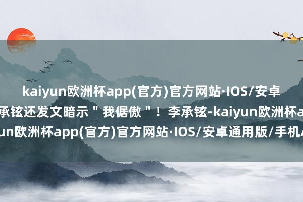 kaiyun欧洲杯app(官方)官方网站·IOS/安卓通用版/手机APP下载李承铉还发文暗示＂我倨傲＂！李承铉-kaiyun欧洲杯app(官方)官方网站·IOS/安卓通用版/手机APP下载