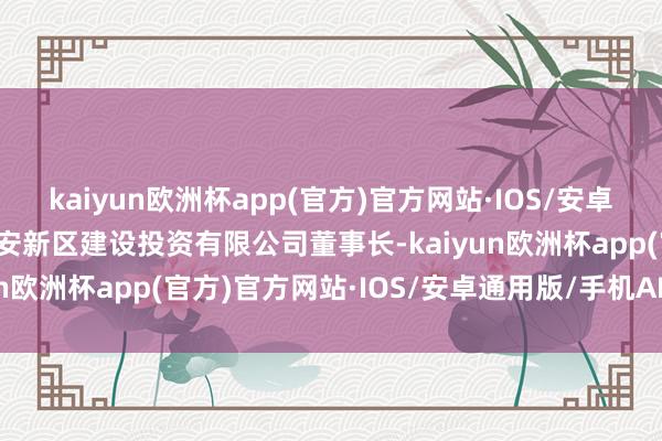 kaiyun欧洲杯app(官方)官方网站·IOS/安卓通用版/手机APP下载贵安新区建设投资有限公司董事长-kaiyun欧洲杯app(官方)官方网站·IOS/安卓通用版/手机APP下载