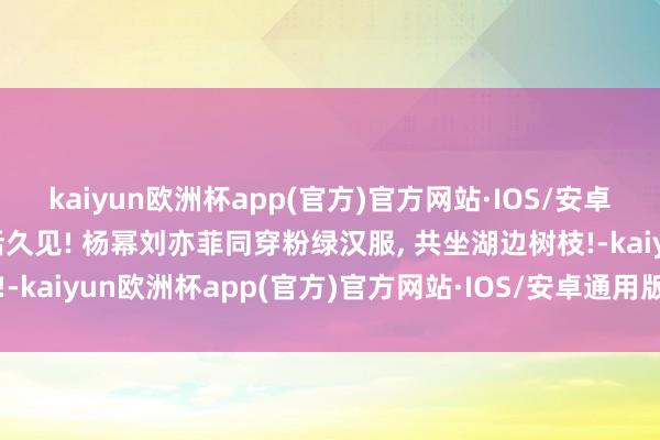 kaiyun欧洲杯app(官方)官方网站·IOS/安卓通用版/手机APP下载活久见! 杨幂刘亦菲同穿粉绿汉服, 共坐湖边树枝!-kaiyun欧洲杯app(官方)官方网站·IOS/安卓通用版/手机APP下载