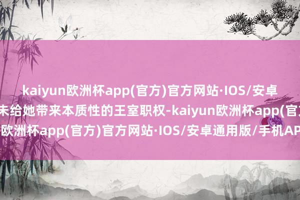 kaiyun欧洲杯app(官方)官方网站·IOS/安卓通用版/手机APP下载并未给她带来本质性的王室职权-kaiyun欧洲杯app(官方)官方网站·IOS/安卓通用版/手机APP下载