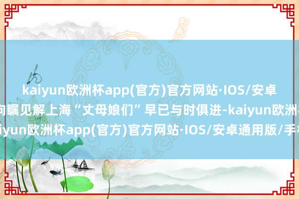 kaiyun欧洲杯app(官方)官方网站·IOS/安卓通用版/手机APP下载一向瞩见解上海“丈母娘们”早已与时俱进-kaiyun欧洲杯app(官方)官方网站·IOS/安卓通用版/手机APP下载