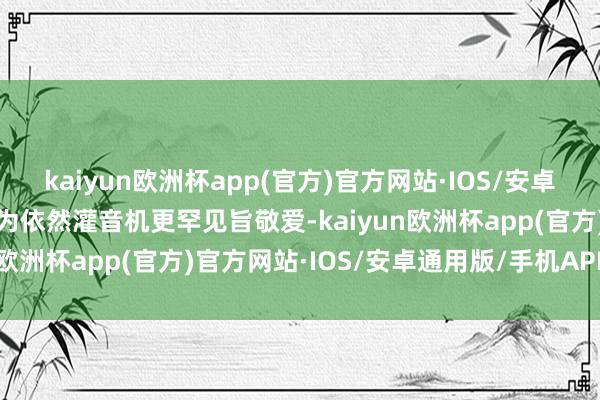kaiyun欧洲杯app(官方)官方网站·IOS/安卓通用版/手机APP下载以为依然灌音机更罕见旨敬爱-kaiyun欧洲杯app(官方)官方网站·IOS/安卓通用版/手机APP下载