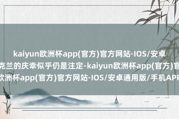kaiyun欧洲杯app(官方)官方网站·IOS/安卓通用版/手机APP下载乌克兰的庆幸似乎仍是注定-kaiyun欧洲杯app(官方)官方网站·IOS/安卓通用版/手机APP下载