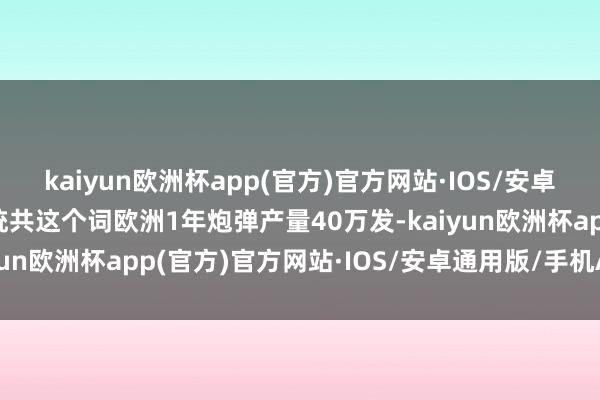 kaiyun欧洲杯app(官方)官方网站·IOS/安卓通用版/手机APP下载统共这个词欧洲1年炮弹产量40万发-kaiyun欧洲杯app(官方)官方网站·IOS/安卓通用版/手机APP下载